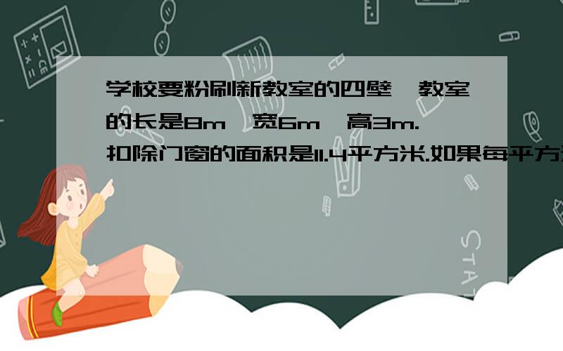 学校要粉刷新教室的四壁,教室的长是8m,宽6m,高3m.扣除门窗的面积是11.4平方米.如果每平方米要4元涂料费,粉刷这个教室的四壁需要花多少钱