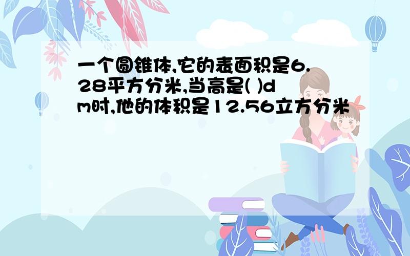 一个圆锥体,它的表面积是6.28平方分米,当高是( )dm时,他的体积是12.56立方分米