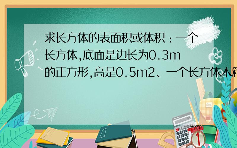 求长方体的表面积或体积：一个长方体,底面是边长为0.3m的正方形,高是0.5m2、一个长方体木箱,长1.8m,宽12dm,高0.8m.这个长方体木箱的体积是多少?如果给这个木箱里外都刷油漆,刷油漆的面积是