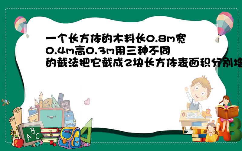 一个长方体的木料长0.8m宽0.4m高0.3m用三种不同的截法把它截成2块长方体表面积分别增加多少平方米?要算式