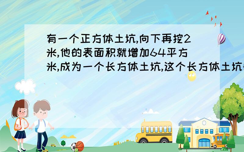 有一个正方体土坑,向下再挖2米,他的表面积就增加64平方米,成为一个长方体土坑,这个长方体土坑的容积是多少立方米?