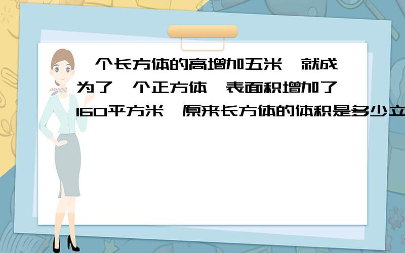 一个长方体的高增加五米,就成为了一个正方体,表面积增加了160平方米,原来长方体的体积是多少立方米