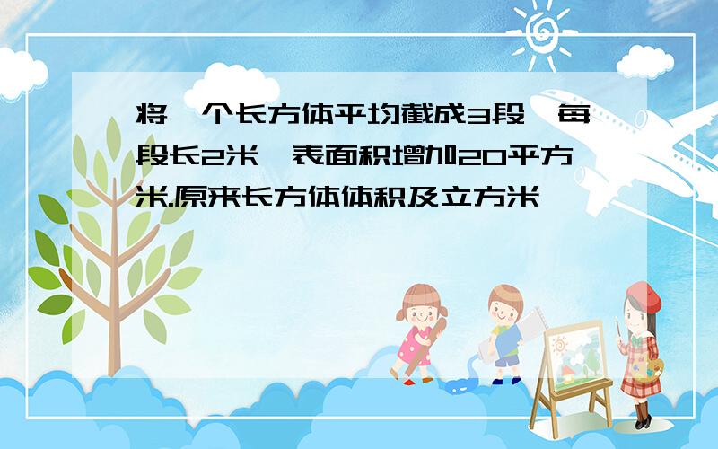 将一个长方体平均截成3段,每段长2米,表面积增加20平方米.原来长方体体积及立方米