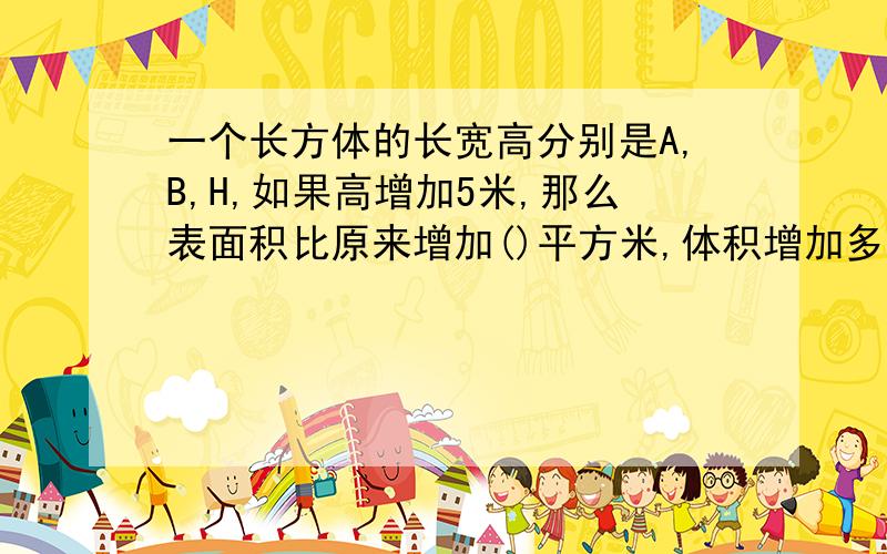 一个长方体的长宽高分别是A,B,H,如果高增加5米,那么表面积比原来增加()平方米,体积增加多少()立方米