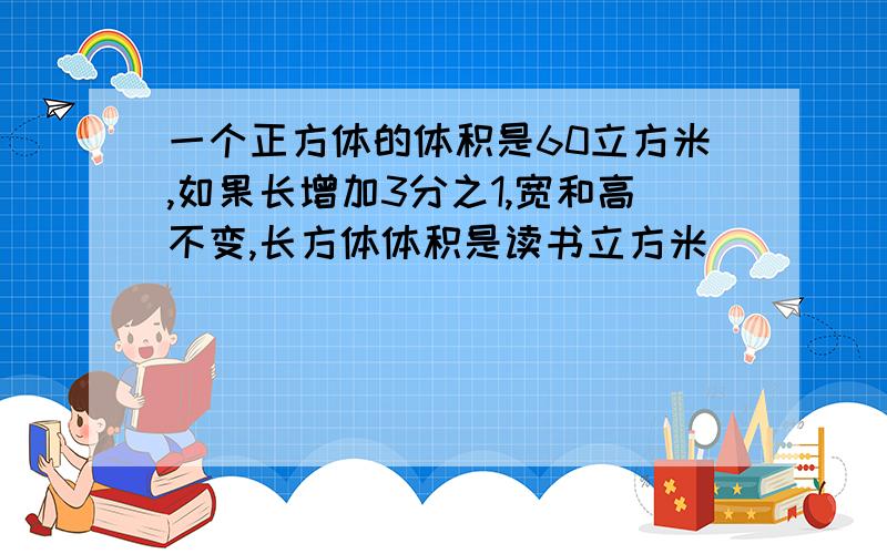 一个正方体的体积是60立方米,如果长增加3分之1,宽和高不变,长方体体积是读书立方米