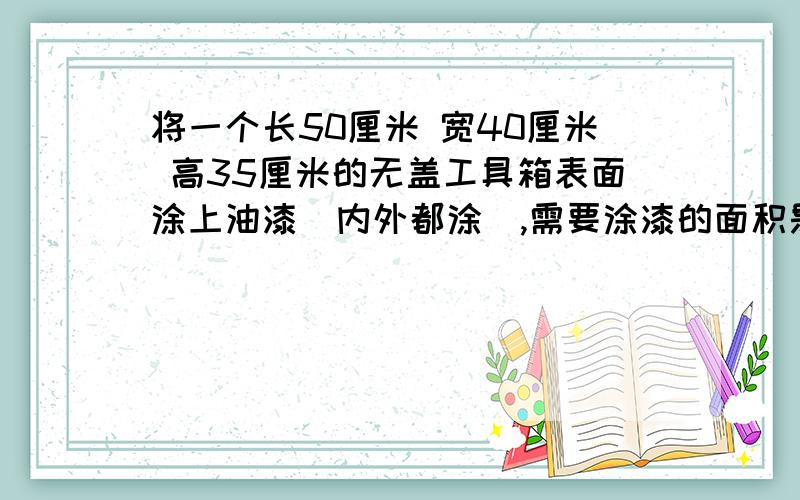 将一个长50厘米 宽40厘米 高35厘米的无盖工具箱表面涂上油漆（内外都涂),需要涂漆的面积是多少?不考虑箱板的厚度