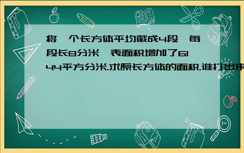 将一个长方体平均截成4段,每段长8分米,表面积增加了6144平方分米.求原长方体的面积.谁打出来我给谁分!不好意思,我打错了,应该是体积.