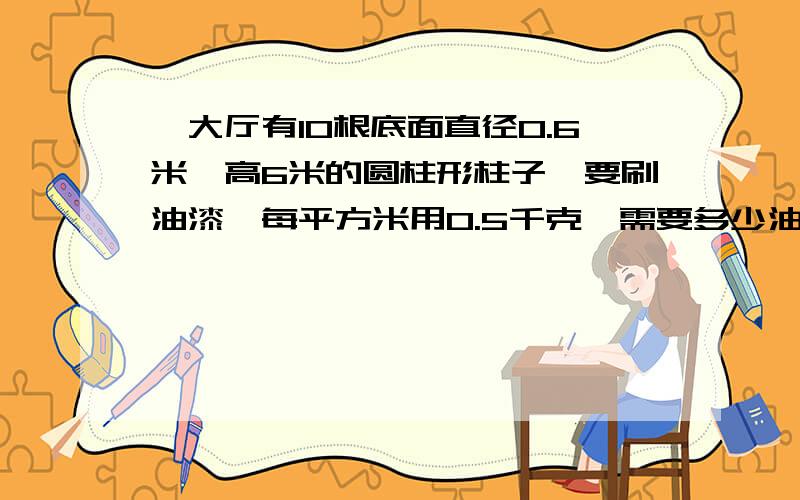 一大厅有10根底面直径0.6米,高6米的圆柱形柱子,要刷油漆,每平方米用0.5千克,需要多少油漆?