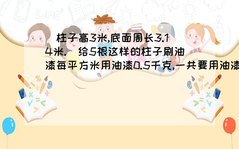 （柱子高3米,底面周长3.14米.）给5根这样的柱子刷油漆每平方米用油漆0.5千克,一共要用油漆多少千克?