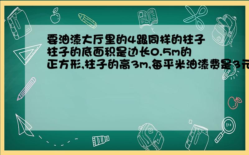 要油漆大厅里的4跟同样的柱子柱子的底面积是边长0.5m的正方形,柱子的高3m,每平米油漆费是3元一共多少元?