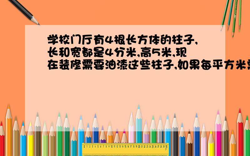 学校门厅有4根长方体的柱子,长和宽都是4分米,高5米,现在装修需要油漆这些柱子,如果每平方米需要油漆0.3千克,一共需要多少千克油漆?