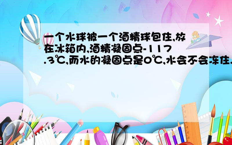 一个水球被一个酒精球包住,放在冰箱内,酒精凝固点-117.3℃,而水的凝固点是0℃,水会不会冻住.50分送上.如果需要会送100分.