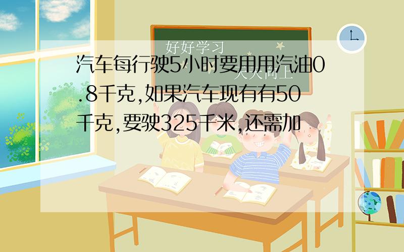 汽车每行驶5小时要用用汽油0.8千克,如果汽车现有有50千克,要驶325千米,还需加