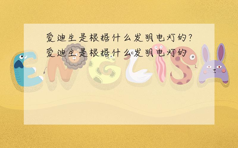 爱迪生是根据什么发明电灯的?爱迪生是根据什么发明电灯的