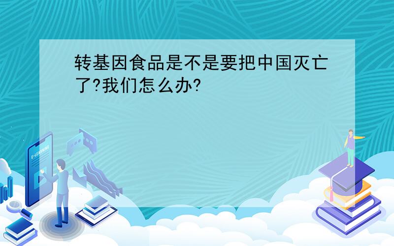 转基因食品是不是要把中国灭亡了?我们怎么办?