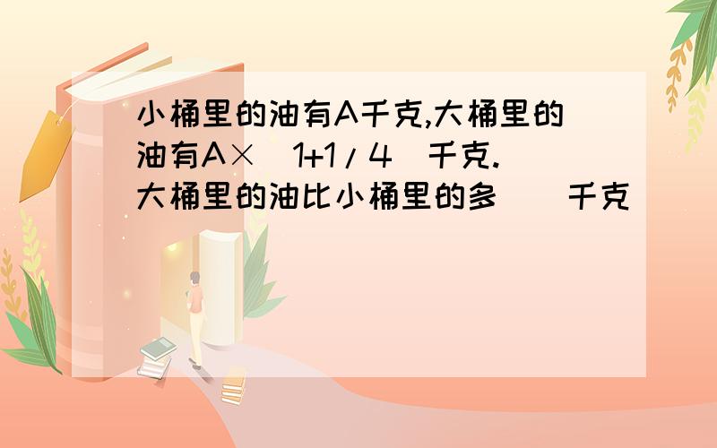 小桶里的油有A千克,大桶里的油有A×(1+1/4)千克.大桶里的油比小桶里的多()千克