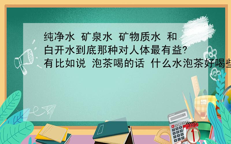 纯净水 矿泉水 矿物质水 和白开水到底那种对人体最有益?有比如说 泡茶喝的话 什么水泡茶好喝些?对人体有益些?那么茶水相对于上面那些水那些又好些呢?那个饮水机用多久了就必须清洗啊?