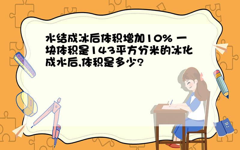 水结成冰后体积增加10% 一块体积是143平方分米的冰化成水后,体积是多少?