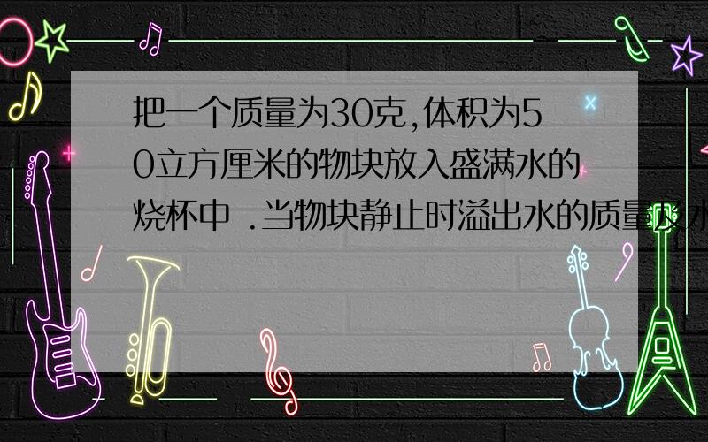 把一个质量为30克,体积为50立方厘米的物块放入盛满水的烧杯中 .当物块静止时溢出水的质量及水对杯底的压为什么排开液体的质量不是50克?如何知道压强变化趋势?