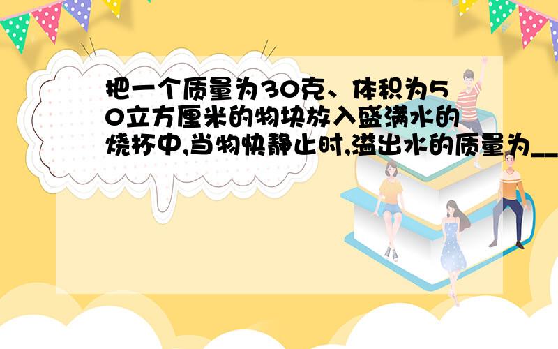 把一个质量为30克、体积为50立方厘米的物块放入盛满水的烧杯中,当物快静止时,溢出水的质量为__,水对杯低的压强将变___?