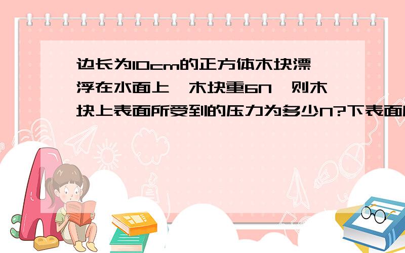 边长为10cm的正方体木块漂浮在水面上,木块重6N,则木块上表面所受到的压力为多少N?下表面所受的压力多大请自己写题,不要太乱了,要过程和思路,谢谢!