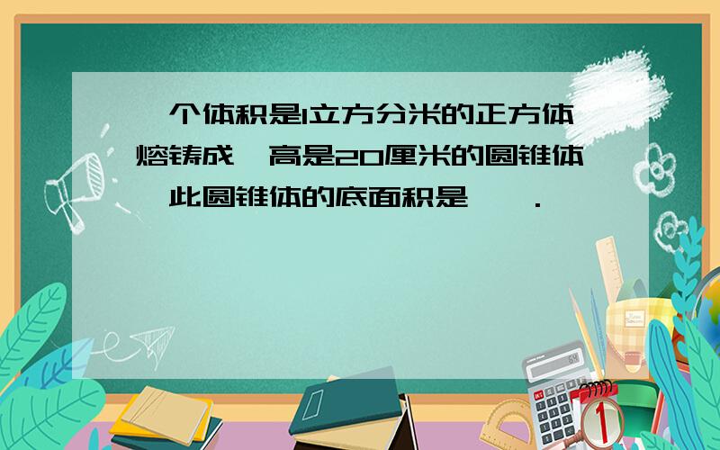 一个体积是1立方分米的正方体熔铸成一高是20厘米的圆锥体,此圆锥体的底面积是——.