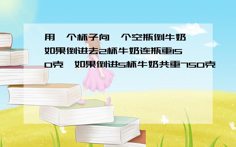 用一个杯子向一个空瓶倒牛奶,如果倒进去2杯牛奶连瓶重150克,如果倒进5杯牛奶共重750克,一杯牛奶和一...用一个杯子向一个空瓶倒牛奶,如果倒进去2杯牛奶连瓶重150克,如果倒进5杯牛奶共重750