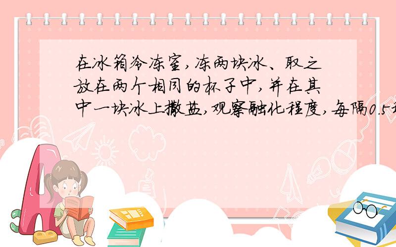 在冰箱冷冻室,冻两块冰、取之放在两个相同的杯子中,并在其中一块冰上撒盐,观察融化程度,每隔0.5秒记录一次温度、还有在家里敞开锅盖烧一次水,每隔0.5秒记录一次观察到的现象