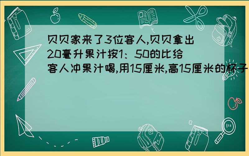 贝贝家来了3位客人,贝贝拿出20毫升果汁按1：50的比给客人冲果汁喝,用15厘米,高15厘米的杯子,果汁倒至3分之2处,贝贝和客人每人一杯够吗