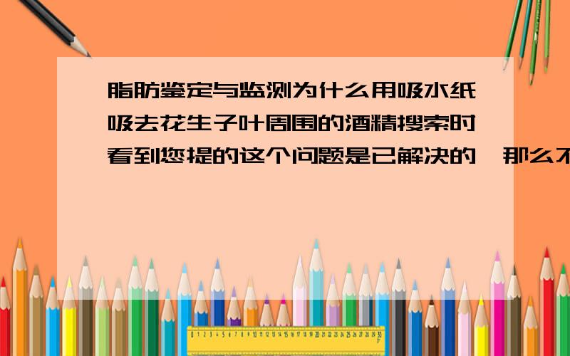 脂肪鉴定与监测为什么用吸水纸吸去花生子叶周围的酒精搜索时看到您提的这个问题是已解决的,那么不是应该把花生子叶上的酒精都吸去么?为什么只吸周围的?