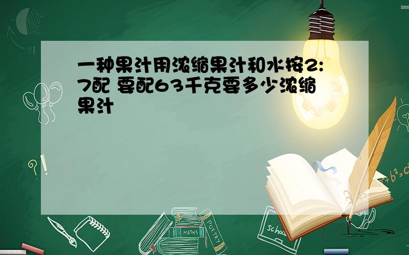 一种果汁用浓缩果汁和水按2:7配 要配63千克要多少浓缩果汁