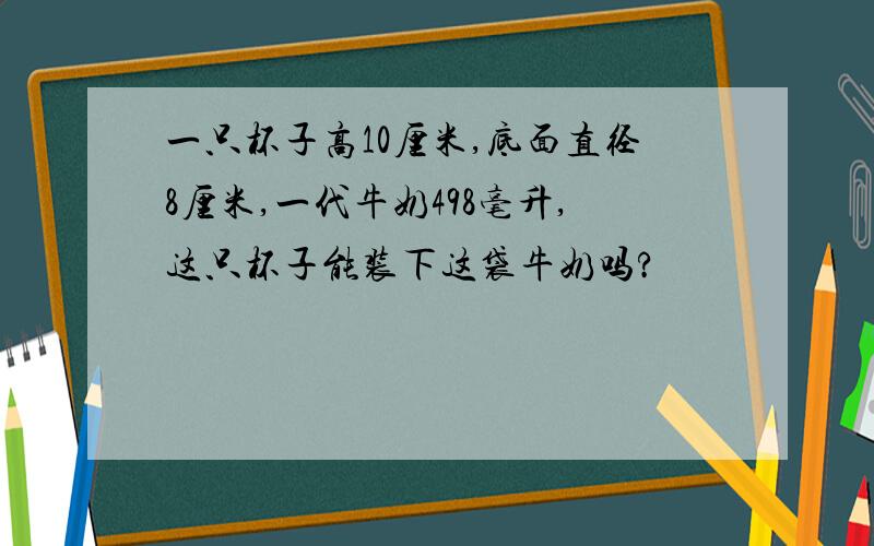 一只杯子高10厘米,底面直径8厘米,一代牛奶498毫升,这只杯子能装下这袋牛奶吗?