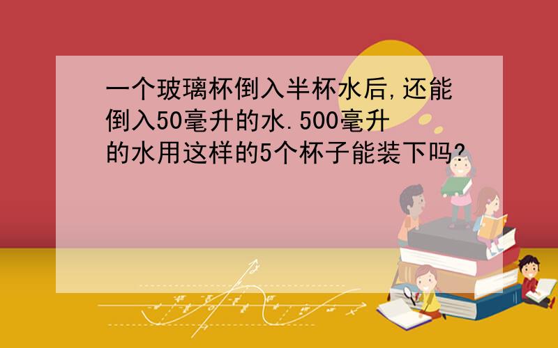 一个玻璃杯倒入半杯水后,还能倒入50毫升的水.500毫升的水用这样的5个杯子能装下吗?