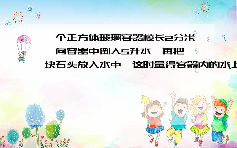 一个正方体玻璃容器棱长2分米,向容器中倒入5升水,再把一块石头放入水中,这时量得容器内的水上升了5厘米个正方体玻璃容器棱长2分米,向容器中倒入5升水,再把一块石头放入水中,这时量得