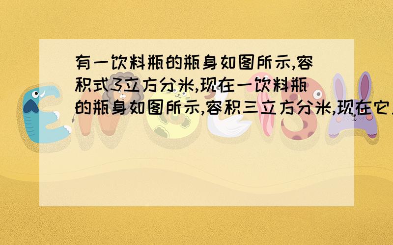 有一饮料瓶的瓶身如图所示,容积式3立方分米,现在一饮料瓶的瓶身如图所示,容积三立方分米,现在它里面有一些饮料,正立时饮料高度为20厘米,倒放时空余部分高度为5厘米,问瓶内现有饮料多