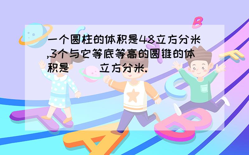 一个圆柱的体积是48立方分米,3个与它等底等高的圆锥的体积是( )立方分米.