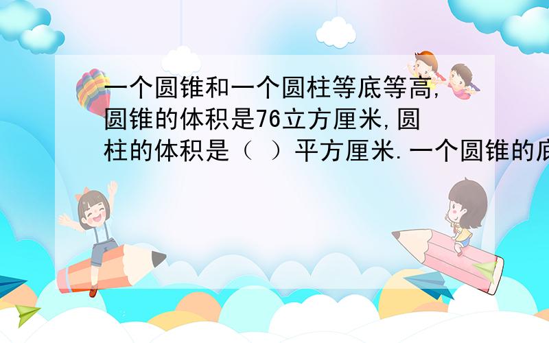 一个圆锥和一个圆柱等底等高,圆锥的体积是76立方厘米,圆柱的体积是（ ）平方厘米.一个圆锥的底面直径和高都是6cm,它的体积是( )立方厘米.一个圆锥的体积是36立方分米,它的底面积是18平方