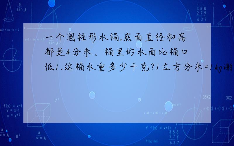 一个圆柱形水桶,底面直径和高都是4分米、桶里的水面比桶口低1.这桶水重多少千克?1立方分米=1kg谢谢