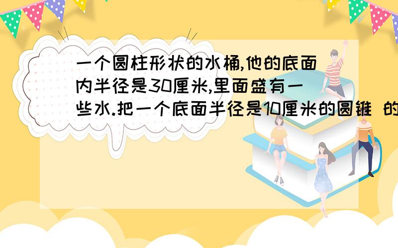 一个圆柱形状的水桶,他的底面内半径是30厘米,里面盛有一些水.把一个底面半径是10厘米的圆锥 的钢管浸没在