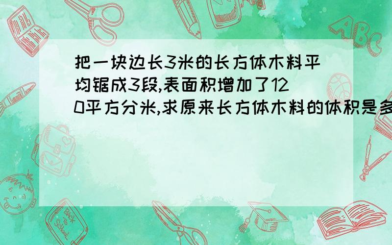 把一块边长3米的长方体木料平均锯成3段,表面积增加了120平方分米,求原来长方体木料的体积是多少立方分米快快快哦