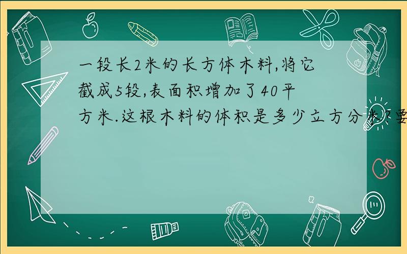 一段长2米的长方体木料,将它截成5段,表面积增加了40平方米.这根木料的体积是多少立方分米?要算式