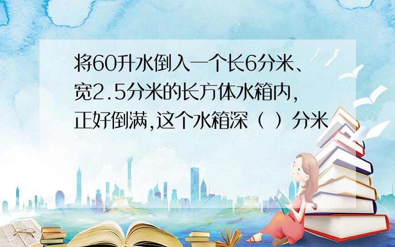 将60升水倒入一个长6分米、宽2.5分米的长方体水箱内,正好倒满,这个水箱深（ ）分米