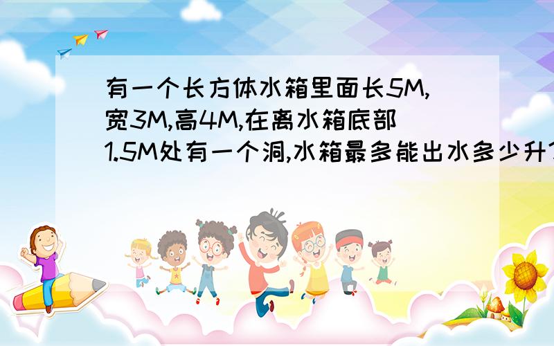 有一个长方体水箱里面长5M,宽3M,高4M,在离水箱底部1.5M处有一个洞,水箱最多能出水多少升?应用题