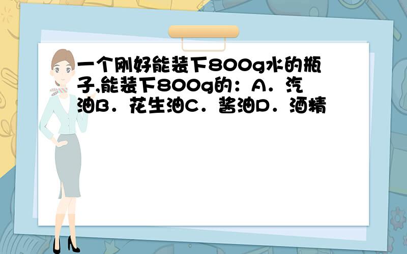 一个刚好能装下800g水的瓶子,能装下800g的：A．汽油B．花生油C．酱油D．酒精