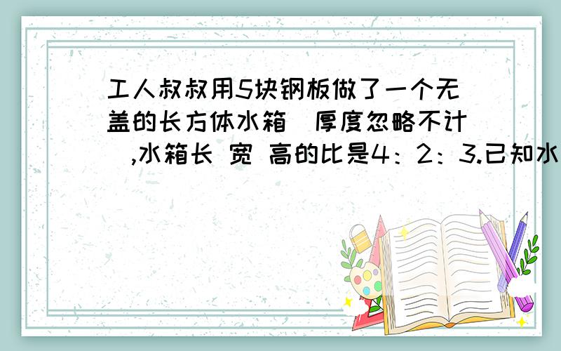 工人叔叔用5块钢板做了一个无盖的长方体水箱（厚度忽略不计）,水箱长 宽 高的比是4：2：3.已知水箱的长是5分米,这个水乡最多能容纳多少升水?