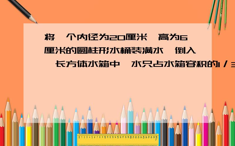 将一个内径为20厘米,高为6厘米的圆柱形水桶装满水,倒入一长方体水箱中,水只占水箱容积的1／3,水箱容积是多少立方厘米