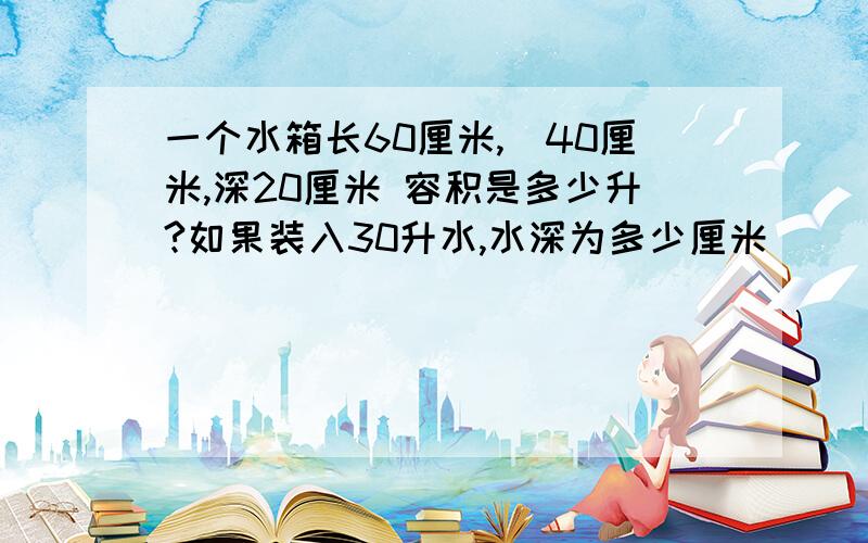 一个水箱长60厘米,寛40厘米,深20厘米 容积是多少升?如果装入30升水,水深为多少厘米