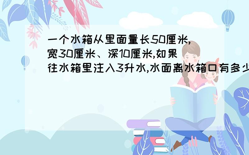 一个水箱从里面量长50厘米,宽30厘米、深10厘米,如果往水箱里注入3升水,水面离水箱口有多少厘米?