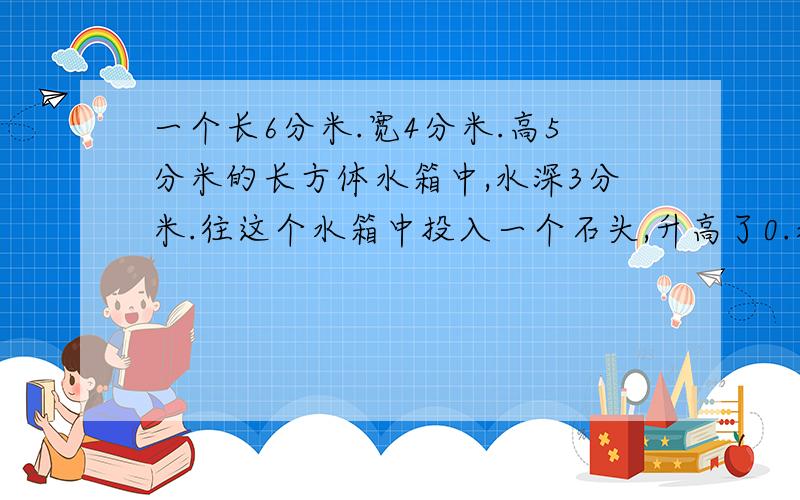 一个长6分米.宽4分米.高5分米的长方体水箱中,水深3分米.往这个水箱中投入一个石头,升高了0.水淹没石头