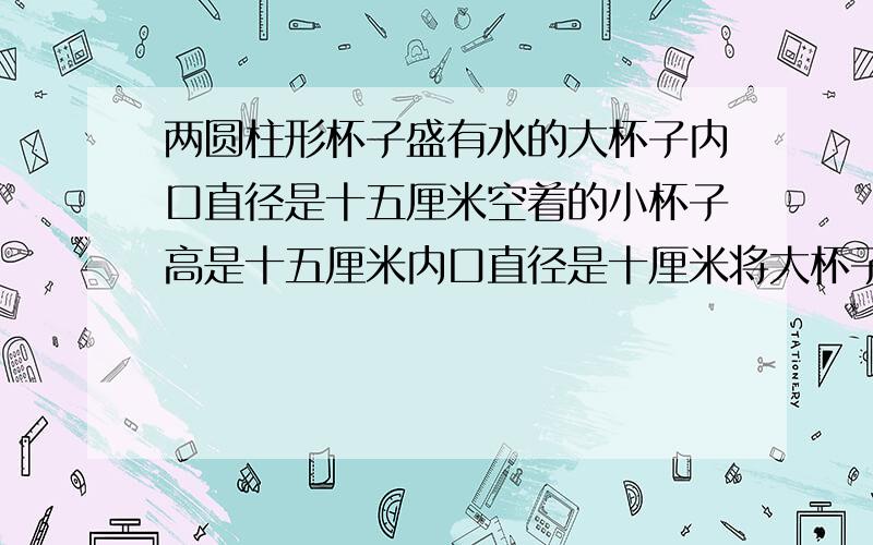 两圆柱形杯子盛有水的大杯子内口直径是十五厘米空着的小杯子高是十五厘米内口直径是十厘米将大杯子的水倒满小杯子大杯子的水下降了多少公分